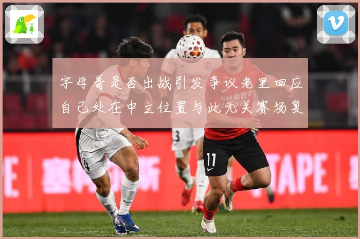 字母哥是否出战引发争议老里回应自己处在中立位置与此无关赛场复盘-深度解析