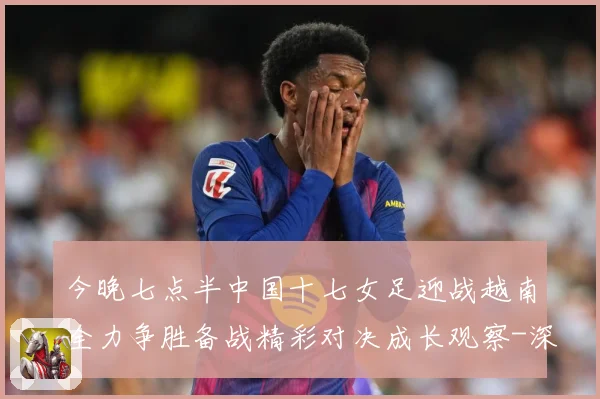 今晚七点半中国十七女足迎战越南全力争胜备战精彩对决成长观察-深度解析