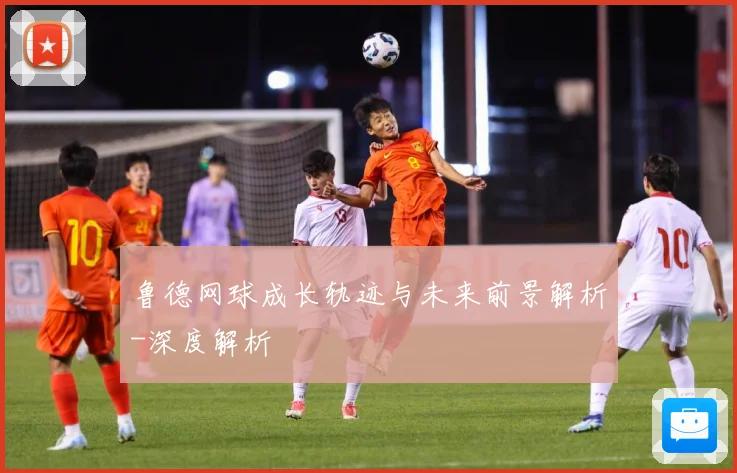 鲁德网球成长轨迹与未来前景解析-深度解析