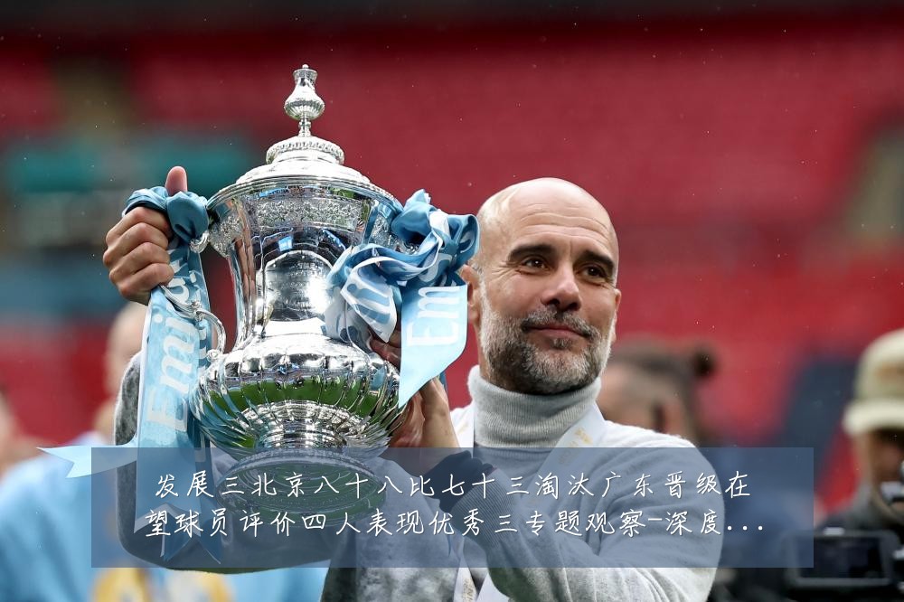 发展三北京八十八比七十三淘汰广东晋级在望球员评价四人表现优秀三专题观察-深度解析
